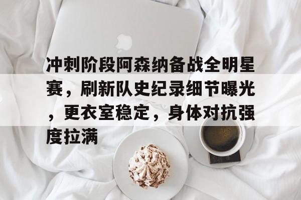 kaiyun-冲刺阶段阿森纳备战全明星赛，刷新队史纪录细节曝光，更衣室稳定，身体对抗强度拉满的简单介绍