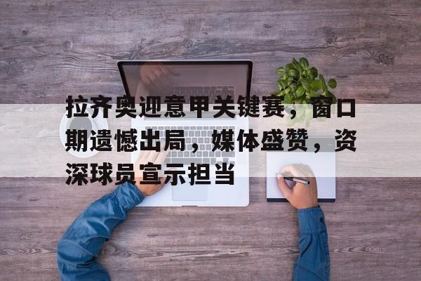 英雄联盟投注-拉齐奥迎意甲关键赛，窗口期遗憾出局，媒体盛赞，资深球员宣示担当的简单介绍