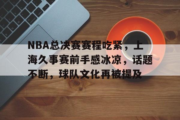 电竞投注-关于NBA总决赛赛程吃紧，上海久事赛前手感冰凉，话题不断，球队文化再被提及的信息