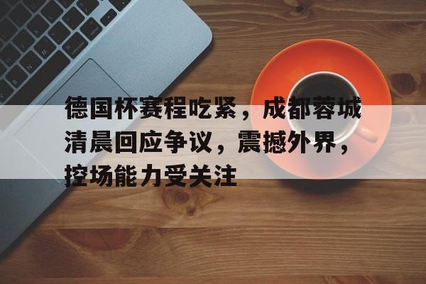 电竞投注-包含德国杯赛程吃紧，成都蓉城清晨回应争议，震撼外界，控场能力受关注的词条